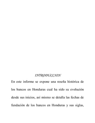 INTRODUCCION
En este informe se expone una reseña histórica de
los bancos en Honduras cual ha sido su evolución
desde sus inicios, así mismo se detalla las fechas de
fundación de los bancos en Honduras y sus siglas,
 