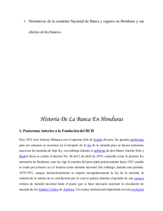 • Normativas de la comisión Nacional de Banca y seguros en Honduras y sus
efectos en los bancos.
Historia De La Banca En Honduras
1. Panorama Anterior a la Fundacióndel BCH
Para 1832 José Antonio Márquez era el supremo Jefe de Estado del país, los grandes problemas
para ese entonces se resumían en el irrespeto de la ley de la moneda pues se hacían emisiones
sucesivas de monedas de baja ley, sin embargo durante el gobierno de don Marco Aurelio Soto y
Ramón Rosa se emitió el decreto No. 46 del 2 de abril de 1879, conocida como la primera ley
monetaria de Honduras, esta ley rige la emisión del peso plata prácticamente hasta 1931 cuando
se emite por primera vez el lempira como moneda nacional. Sin embargo, durante este periodo,
1879-1931, aunque institucionalmente se respeta escrupulosamente la ley de la moneda, la
emisión de la misma no es satisfactoria por lo cual se padece durante el periodo de una escasez
crónica de moneda nacional hasta el punto que se hace necesario autorizar la circulación de
moneda de los Estados Unidos de América. Un avance institucional importante en esta evolución
 