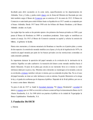 facultado para abrir sucursales en la costa norte, específicamente en los departamentos de
Atlántida, Yoro y Colón, y podía emitir dinero con la firma del Ministro de Hacienda por otro
lado también surge el Banco de Comercio que se autoriza el 31 de enero de 1913. El Banco de
Comercio es autorizado para emitir billetes hasta su liquidación en 1917 cuando es comprado por
el banco Atlántida. Desde 1917 hasta 1950 solo los billetes del Banco Honduras y del Banco
Atlántida circulan en el país.
Las reglas bajo las cuales se les permite operar a los primeros dos bancos privados en 1888 y que
pasan al Banco de Honduras en 1889 se consideran prudentes. Estas reglas se modifican en
cuanto al encaje. En 1915 el Banco de Comercio aumenta su capital y solicita la emisión de
billetes, el gobierno lo faculta.
Hasta estos momentos, el sistema monetario de Honduras se inscribe en el patrón plata y consta
de dos aspectos: la emisión de moneda metálica con el peso y la ley de la legislación de 1879 y la
emisión de papel moneda por parte de los bancos privados con las restricciones contenidas en
cada concesión particular.
Es importante destacar la aparición del papel moneda en la evolución de la institución de la
emisión. Significa un salto cualitativo: la transición del dinero como moneda metálica hacia el
dinero fiduciario. El peso de la plata que circula en ese momento lleva en si mismo su valor
intrínseco dado por su peso y ley. Mientras estos elementos se mantengan en la moneda y esta no
es envilecida, el dinero metálico vale por si mismo, por su contenido de plata fina. No es el caso
del papel moneda, no tiene un valor intrínseco o este es mínimo. Su poder liberatorio se lo otorga
la ley y el grado de confianza que le dispensa el público. Depende de la fé del público, por eso se
le conoce como dinero fiduciario.
Ya para el año de 1917 se fundó la Sociedad Anónima "El Ahorro Hondureño", sociedad de
ahorro y seguros que en 1960 se convirtió en banco comercial bajo la denominación Banco de El
Ahorro Hondureño, S.A. En 1948 abrió sus puertas al público en la ciudad de Tegucigalpa la
Banca Capitalizadora Hondureña, S.A.
3. Fundación Del BCH
a. Historia
 