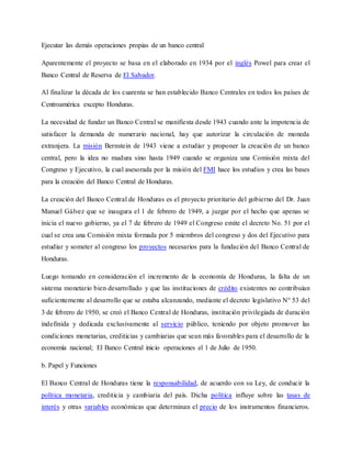 Ejecutar las demás operaciones propias de un banco central
Aparentemente el proyecto se basa en el elaborado en 1934 por el inglés Powel para crear el
Banco Central de Reserva de El Salvador.
Al finalizar la década de los cuarenta se han establecido Banco Centrales en todos los países de
Centroamérica excepto Honduras.
La necesidad de fundar un Banco Central se manifiesta desde 1943 cuando ante la impotencia de
satisfacer la demanda de numerario nacional, hay que autorizar la circulación de moneda
extranjera. La misión Bernstein de 1943 viene a estudiar y proponer la creación de un banco
central, pero la idea no madura sino hasta 1949 cuando se organiza una Comisión mixta del
Congreso y Ejecutivo, la cual asesorada por la misión del FMI hace los estudios y crea las bases
para la creación del Banco Central de Honduras.
La creación del Banco Central de Honduras es el proyecto prioritario del gobierno del Dr. Juan
Manuel Gálvez que se inaugura el 1 de febrero de 1949, a juzgar por el hecho que apenas se
inicia el nuevo gobierno, ya el 7 de febrero de 1949 el Congreso emite el decreto No. 51 por el
cual se crea una Comisión mixta formada por 5 miembros del congreso y dos del Ejecutivo para
estudiar y someter al congreso los proyectos necesarios para la fundación del Banco Central de
Honduras.
Luego tomando en consideración el incremento de la economía de Honduras, la falta de un
sistema monetario bien desarrollado y que las instituciones de crédito existentes no contribuían
suficientemente al desarrollo que se estaba alcanzando, mediante el decreto legislativo N° 53 del
3 de febrero de 1950, se creó el Banco Central de Honduras, institución privilegiada de duración
indefinida y dedicada exclusivamente al servicio público, teniendo por objeto promover las
condiciones monetarias, crediticias y cambiarias que sean más favorables para el desarrollo de la
economía nacional; El Banco Central inicio operaciones el 1 de Julio de 1950.
b. Papel y Funciones
El Banco Central de Honduras tiene la responsabilidad, de acuerdo con su Ley, de conducir la
política monetaria, crediticia y cambiaria del país. Dicha política influye sobre las tasas de
interés y otras variables económicas que determinan el precio de los instrumentos financieros.
 