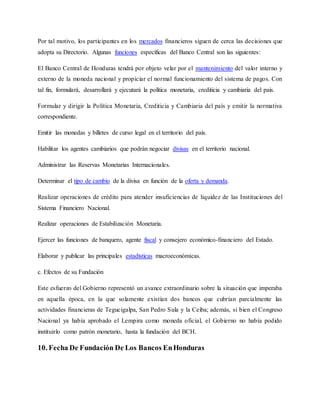 Por tal motivo, los participantes en los mercados financieros siguen de cerca las decisiones que
adopta su Directorio. Algunas funciones específicas del Banco Central son las siguientes:
El Banco Central de Honduras tendrá por objeto velar por el mantenimiento del valor interno y
externo de la moneda nacional y propiciar el normal funcionamiento del sistema de pagos. Con
tal fin, formulará, desarrollará y ejecutará la política monetaria, crediticia y cambiaria del país.
Formular y dirigir la Política Monetaria, Crediticia y Cambiaria del país y emitir la normativa
correspondiente.
Emitir las monedas y billetes de curso legal en el territorio del país.
Habilitar los agentes cambiarios que podrán negociar divisas en el territorio nacional.
Administrar las Reservas Monetarias Internacionales.
Determinar el tipo de cambio de la divisa en función de la oferta y demanda.
Realizar operaciones de crédito para atender insuficiencias de liquidez de las Instituciones del
Sistema Financiero Nacional.
Realizar operaciones de Estabilización Monetaria.
Ejercer las funciones de banquero, agente fiscal y consejero económico-financiero del Estado.
Elaborar y publicar las principales estadísticas macroeconómicas.
c. Efectos de su Fundación
Este esfuerzo del Gobierno representó un avance extraordinario sobre la situación que imperaba
en aquella época, en la que solamente existían dos bancos que cubrían parcialmente las
actividades financieras de Tegucigalpa, San Pedro Sula y la Ceiba; además, si bien el Congreso
Nacional ya había aprobado el Lempira como moneda oficial, el Gobierno no había podido
instituirlo como patrón monetario, hasta la fundación del BCH.
10. Fecha De Fundación De Los Bancos EnHonduras
 