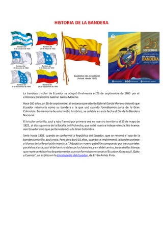 HISTORIA DE LA BANDERA
La bandera tricolor de Ecuador se adoptó finalmente el 26 de septiembre de 1860 por el
entonces presidente Gabriel García Moreno.
Hace 160 años,un26 de septiembre,el entoncespresidenteGabrielGarcíaMorenodecretó que
Ecuador retomaría como su bandera a la que usó cuando formábamos parte de la Gran
Colombia. En memoria de este hecho histórico, se celebra en esta fecha el Día de la Bandera
Nacional.
El tricolor amarillo, azul y rojo flameó por primera vez en nuestro territorio el 25 de mayo de
1822, al día siguiente de la Batalla del Pichincha,que selló nuestra Independencia.No éramos
aún Ecuador sino que pertenecíamos a la Gran Colombia.
Sería hasta 1830, cuando se conformó la República del Ecuador, que se retomó el uso de la
banderaamarillo,azul yrojo.Perosoloduró15 años,cuando se implementólabanderaceleste
y blanco de la Revolución marcista. "Adoptó un nuevo pabellón compuesto por tres cuarteles
paralelosal asta,azul eldelcentroyblancosloslaterales,yeneldelcentro,tresestrellasblancas
que representabanlosdepartamentosque conformabanentonceselEcuador:Guayaquil,Quito
y Cuenca", se explica en la Enciclopedia del Ecuador, de Efrén Avilés Pino.
 