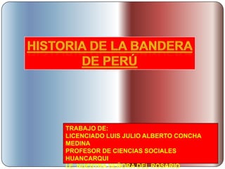 Historia de la Bandera de Perú TRABAJO DE: LICENCIADO LUIS JULIO ALBERTO CONCHA MEDINA PROFESOR DE CIENCIAS SOCIALES HUANCARQUI I.E. NUESTRA SEÑORA DEL ROSARIO 