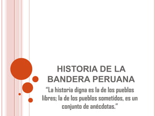HISTORIA DE LA
BANDERA PERUANA
“La historia digna es la de los pueblos
libres; la de los pueblos sometidos, es un
conjunto de anécdotas.”
 