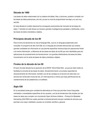 Década de 1980
Las bases de datos relacionales con su sistema de tablas, filas y columnas, pudieron competir con
las bases de datos jerárquicas y de red, ya que su nivel de programación era bajo y su uso muy
sencillo.

En esta década el modelo relacional ha conseguido posicionarse del mercado de las bases de
datos. Y también en este tiempo se iniciaron grandes investigaciones paralelas y distribuidas, como
las bases de datos orientadas a objetos.



Principios década de los 90
Para la toma de decisiones se crea el lenguaje SQL, que es un lenguaje programado para
consultas. El programa de alto nivel SQL es un lenguaje de consulta estructurado que analiza
grandes cantidades de información el cual permite especificar diversos tipos de operaciones frente
a la misma información, a diferencia de las bases de datos de los 80 que eran diseñadas para las
aplicaciones de procesamiento de transacciones. Los grandes distribuidores de bases de datos
incursionaron con la venta de bases de datos orientada a objetos.



Finales de la década de los 90
El boom de esta década fue la aparición de la WWW “Word Wide Web‿ ya que por éste medio se
facilitaba la consulta de las bases de datos. Actualmente tienen una amplia capacidad de
almacenamiento de información, también una de las ventajas es el servicio de siete días a la
semana las veinticuatro horas del día, sin interrupciones a menos que haya planificaciones de
mantenimiento de las plataformas o el software.



Siglo XXI
En la actualidad existe gran cantidad de alternativas en línea que permiten hacer búsquedas
orientadas a necesidades especificas de los usuarios, una de las tendencias más amplias son las
bases de datos que cumplan con el protocolo Open Archives Initiative – Protocol for Metadata
Harvesting (OAI-PMH) los cuales permiten el almacenamiento de gran cantidad de artículos que
permiten una mayor visibilidad y acceso en el ámbito científico y general.
 