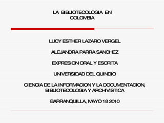 LA  BIBLIOTECOLOGIA  EN COLOMBIA LUCY ESTHER LAZARO VERGEL ALEJANDRA PARRA SANCHEZ EXPRESION ORAL Y ESCRITA UNIVERSIDAD DEL QUINDIO CIENCIA DE LA INFORMACION Y LA DOCUMENTACION, BIBLIOTECOLOGIA Y ARCHIVISTICA BARRANQUILLA, MAYO 18 2010 