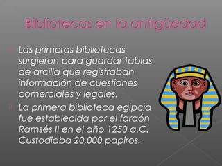 



Las primeras bibliotecas
surgieron para guardar tablas
de arcilla que registraban
información de cuestiones
comerciales y legales.
La primera biblioteca egipcia
fue establecida por el faraón
Ramsés II en el año 1250 a.C.
Custodiaba 20,000 papiros.

 
