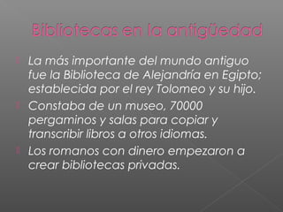 





La más importante del mundo antiguo
fue la Biblioteca de Alejandría en Egipto;
establecida por el rey Tolomeo y su hijo.
Constaba de un museo, 70000
pergaminos y salas para copiar y
transcribir libros a otros idiomas.
Los romanos con dinero empezaron a
crear bibliotecas privadas.

 