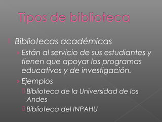 

Bibliotecas académicas
› Están al servicio de sus estudiantes y

tienen que apoyar los programas
educativos y de investigación.
› Ejemplos
 Biblioteca de la Universidad de los
Andes
 Biblioteca del INPAHU

 