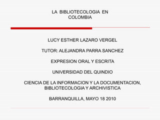 LA BIBLIOTECOLOGIA EN
                 COLOMBIA




         LUCY ESTHER LAZARO VERGEL

      TUTOR: ALEJANDRA PARRA SANCHEZ

          EXPRESION ORAL Y ESCRITA

          UNIVERSIDAD DEL QUINDIO

CIENCIA DE LA INFORMACION Y LA DOCUMENTACION,
        BIBLIOTECOLOGIA Y ARCHIVISTICA

         BARRANQUILLA, MAYO 18 2010
 