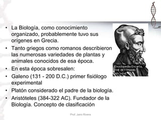 • La Biología, como conocimiento
organizado, probablemente tuvo sus
orígenes en Grecia.
• Tanto griegos como romanos descr...