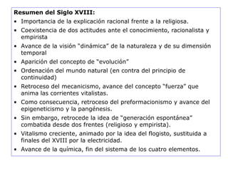 Resumen del Siglo XVIII:
• Importancia de la explicación racional frente a la religiosa.
• Coexistencia de dos actitudes ante el conocimiento, racionalista y
empirista
• Avance de la visión “dinámica” de la naturaleza y de su dimensión
temporal
• Aparición del concepto de “evolución”
• Ordenación del mundo natural (en contra del principio de
continuidad)
• Retroceso del mecanicismo, avance del concepto “fuerza” que
anima las corrientes vitalistas.
• Como consecuencia, retroceso del preformacionismo y avance del
epigeneticismo y la pangénesis.
• Sin embargo, retrocede la idea de “generación espontánea”
combatida desde dos frentes (religioso y empirista).
• Vitalismo creciente, animado por la idea del flogisto, sustituida a
finales del XVIII por la electricidad.
• Avance de la química, fin del sistema de los cuatro elementos.
 