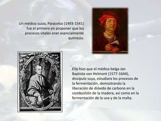 Un médico suizo, Paracelso (1493-1541)
fue el primero en proponer que los
procesos vitales eran esencialmente
químicos.
Ello hizo que el médico belga Jan
Baptista van Helmont (1577-1644),
discípulo suya, estudiara los procesos de
la fermentación, demostrando la
liberación de dióxido de carbono en la
combustión de la madera, así como en la
fermentación de la uva y de la malta.
 