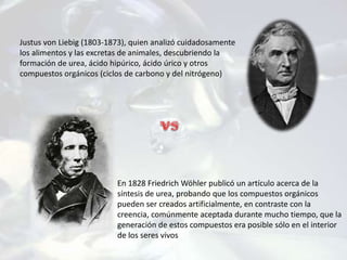 Justus von Liebig (1803-1873), quien analizó cuidadosamente
los alimentos y las excretas de animales, descubriendo la
formación de urea, ácido hipúrico, ácido úrico y otros
compuestos orgánicos (ciclos de carbono y del nitrógeno)
En 1828 Friedrich Wöhler publicó un artículo acerca de la
síntesis de urea, probando que los compuestos orgánicos
pueden ser creados artificialmente, en contraste con la
creencia, comúnmente aceptada durante mucho tiempo, que la
generación de estos compuestos era posible sólo en el interior
de los seres vivos
 