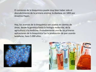 El comienzo de la bioquímica puede muy bien haber sido el
descubrimiento de la primera enzima, la diastasa, en 1893 por
Anselme Payen.
Hoy, los avances de la bioquímica son usados en cientos de
áreas, desde la genética hasta la biología molecular, de la
agricultura a la medicina. Probablemente una de las primeras
aplicaciones de la bioquímica fue la producción de pan usando
levaduras, hace 5.000 años.
 