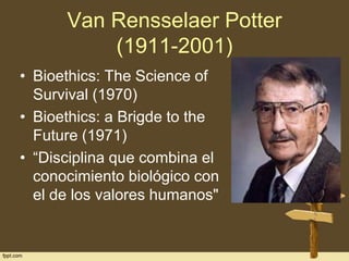 Van Rensselaer Potter
(1911-2001)
• Bioethics: The Science of
Survival (1970)
• Bioethics: a Brigde to the
Future (1971)
• “Disciplina que combina el
conocimiento biológico con
el de los valores humanos"

 