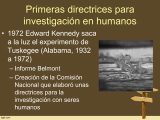 Primeras directrices para
investigación en humanos
• 1972 Edward Kennedy saca
a la luz el experimento de
Tuskegee (Alabama, 1932
a 1972)
– Informe Belmont
– Creación de la Comisión
Nacional que elaboró unas
directrices para la
investigación con seres
humanos

 