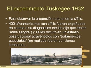 El experimento Tuskegee 1932
• Para observar la progresión natural de la sífilis.
• 400 afroamericanos con sífilis fueron engañados
en cuanto a su diagnóstico (se les dijo que tenían
“mala sangre”) y se les reclutó en un estudio
observacional atrayéndolos con “tratamientos
especiales” (en realidad fueron punciones
lumbares).

 