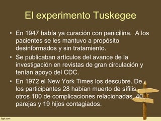 El experimento Tuskegee
• En 1947 había ya curación con penicilina. A los
pacientes se les mantuvo a propósito
desinformados y sin tratamiento.
• Se publicaban artículos del avance de la
investigación en revistas de gran circulación y
tenían apoyo del CDC.
• En 1972 el New York Times los descubre. De
los participantes 28 habían muerto de sífilis,
otros 100 de complicaciones relacionadas, 40
parejas y 19 hijos contagiados.

 