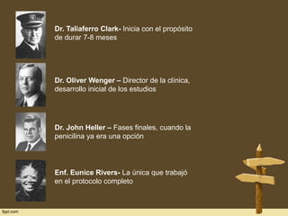Dr. Taliaferro Clark- Inicia con el propósito
de durar 7-8 meses

Dr. Oliver Wenger – Director de la clínica,
desarrollo inicial de los estudios

Dr. John Heller – Fases finales, cuando la
penicilina ya era una opción

Enf. Eunice Rivers- La única que trabajó
en el protocolo completo

 
