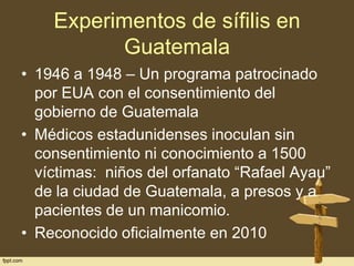 Experimentos de sífilis en
Guatemala
• 1946 a 1948 – Un programa patrocinado
por EUA con el consentimiento del
gobierno de Guatemala
• Médicos estadunidenses inoculan sin
consentimiento ni conocimiento a 1500
víctimas: niños del orfanato “Rafael Ayau”
de la ciudad de Guatemala, a presos y a
pacientes de un manicomio.
• Reconocido oficialmente en 2010

 