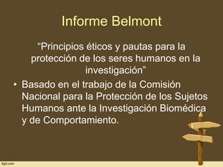 Informe Belmont
“Principios éticos y pautas para la
protección de los seres humanos en la
investigación”
• Basado en el trabajo de la Comisión
Nacional para la Protección de los Sujetos
Humanos ante la Investigación Biomédica
y de Comportamiento.

 