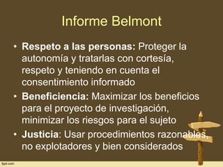 Informe Belmont
• Respeto a las personas: Proteger la
autonomía y tratarlas con cortesía,
respeto y teniendo en cuenta el
consentimiento informado
• Beneficiencia: Maximizar los beneficios
para el proyecto de investigación,
minimizar los riesgos para el sujeto
• Justicia: Usar procedimientos razonables,
no explotadores y bien considerados

 