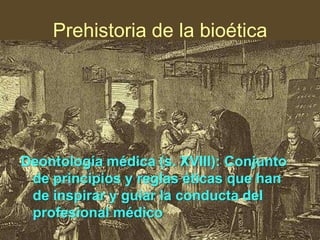 Prehistoria de la bioética

Deontología médica (s. XVIII): Conjunto
de principios y reglas éticas que han
de inspirar y guiar la conducta del
profesional médico

 