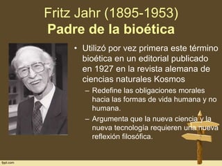 Fritz Jahr (1895-1953)
Padre de la bioética
• Utilizó por vez primera este término
bioética en un editorial publicado
en 1927 en la revista alemana de
ciencias naturales Kosmos
– Redefine las obligaciones morales
hacia las formas de vida humana y no
humana.
– Argumenta que la nueva ciencia y la
nueva tecnología requieren una nueva
reflexión filosófica.

 