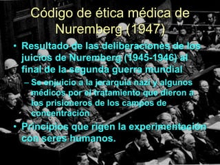 Código de ética médica de
Nuremberg (1947)
• Resultado de las deliberaciones de los
juicios de Nuremberg (1945-1946) al
final de la segunda guerra mundial
– Se enjuicio a la jerarquía nazi y algunos
médicos por el tratamiento que dieron a
los prisioneros de los campos de
concentración

• Principios que rigen la experimentación
con seres humanos.

 