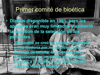 Primer comité de bioética
• Dialisis disponible en 1961, pero los
aparatos eran muy limitados y apareció
la cuestión de la selección de los
pacientes.
– En Seattle se creó un comité compuesto
en su mayoría por no médicos, con el
encargo de señalar los criterios para
seleccionar los pacientes que podrían
acceder a la diálisis y por tanto decidir
sobre la vida y la muerte.

 