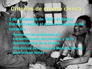 Criterios de muerte clínica
• 3 de diciembre de 1967: el doctor
Barnard realiza el primer trasplante de
corazón.
– Aparecen los problemas del
consentimiento del donante, y de la
determinación de la muerte.
– Directrices de la Harvard Medical School
para ambos temas

 