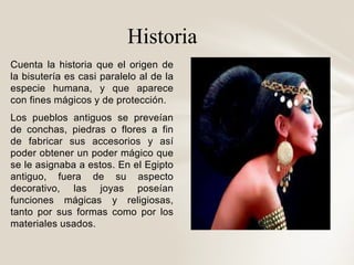 Historia 
Cuenta la historia que el origen de 
la bisutería es casi paralelo al de la 
especie humana, y que aparece 
con ...