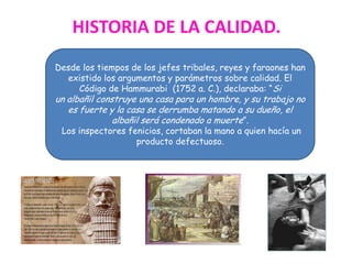 Desde los tiempos de los jefes tribales, reyes y faraones han
existido los argumentos y parámetros sobre calidad. El
Código de Hammurabi (1752 a. C.), declaraba: “Si
un albañil construye una casa para un hombre, y su trabajo no
es fuerte y la casa se derrumba matando a su dueño, el
albañil será condenado a muerte”.
Los inspectores fenicios, cortaban la mano a quien hacía un
producto defectuoso.
HISTORIA DE LA CALIDAD.
 