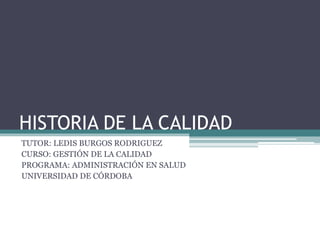 HISTORIA DE LA CALIDAD
TUTOR: LEDIS BURGOS RODRIGUEZ
CURSO: GESTIÓN DE LA CALIDAD
PROGRAMA: ADMINISTRACIÓN EN SALUD
UNIVERSIDAD DE CÓRDOBA
 