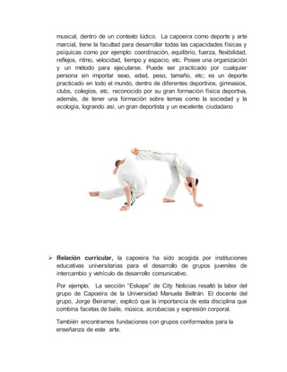 musical, dentro de un contexto lúdico. La capoeira como deporte y arte
marcial, tiene la facultad para desarrollar todas las capacidades físicas y
psíquicas como por ejemplo: coordinación, equilibrio, fuerza, flexibilidad,
reflejos, ritmo, velocidad, tiempo y espacio, etc. Posee una organización
y un método para ejecutarse. Puede ser practicado por cualquier
persona sin importar sexo, edad, peso, tamaño, etc; es un deporte
practicado en todo el mundo, dentro de diferentes deportivos, gimnasios,
clubs, colegios, etc. reconocido por su gran formación física deportiva,
además, de tener una formación sobre temas como la sociedad y la
ecología, logrando así, un gran deportista y un excelente ciudadano
 Relación curricular, la capoeira ha sido acogida por instituciones
educativas universitarias para el desarrollo de grupos juveniles de
intercambio y vehículo de desarrollo comunicativo.
Por ejemplo, La sección “Eskape” de City Noticias resaltó la labor del
grupo de Capoeira de la Universidad Manuela Beltrán. El docente del
grupo, Jorge Beiramar, explicó que la importancia de esta disciplina que
combina facetas de baile, música, acrobacias y expresión corporal.
También encontramos fundaciones con grupos conformados para la
enseñanza de este arte.
 