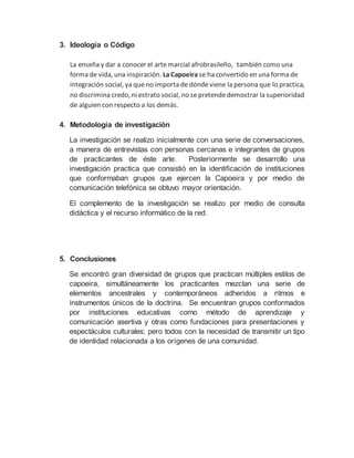 3. Ideología o Código
La enseña y dar a conocer el artemarcial afrobrasileño, también como una
forma de vida, una inspiración. La Capoeira se ha convertido en una forma de
integración social, ya queno importa dedóndeviene la persona que lo practica,
no discrimina credo, ni estrato social, no sepretendedemostrar la superioridad
de alguien con respecto a los demás.
4. Metodología de investigación
La investigación se realizo inicialmente con una serie de conversaciones,
a manera de entrevistas con personas cercanas e integrantes de grupos
de practicantes de éste arte. Posteriormente se desarrollo una
investigación practica que consistió en la identificación de instituciones
que conformaban grupos que ejercen la Capoeira y por medio de
comunicación telefónica se obtuvo mayor orientación.
El complemento de la investigación se realizo por medio de consulta
didáctica y el recurso informático de la red.
5. Conclusiones
Se encontró gran diversidad de grupos que practican múltiples estilos de
capoeira, simultáneamente los practicantes mezclan una serie de
elementos ancestrales y contemporáneos adheridos a ritmos e
instrumentos únicos de la doctrina. Se encuentran grupos conformados
por instituciones educativas como método de aprendizaje y
comunicación asertiva y otras como fundaciones para presentaciones y
espectáculos culturales; pero todos con la necesidad de transmitir un tipo
de identidad relacionada a los orígenes de una comunidad.
 