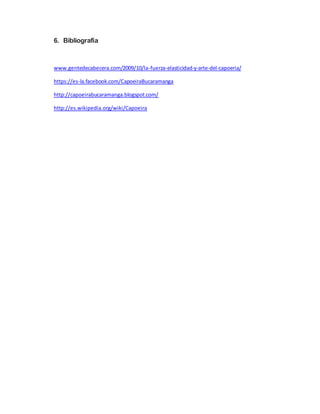 6. Bibliografía
www.gentedecabecera.com/2009/10/la-fuerza-elasticidad-y-arte-del-capoeria/
https://es-la.facebook.com/CapoeiraBucaramanga
http://capoeirabucaramanga.blogspot.com/
http://es.wikipedia.org/wiki/Capoeira
 