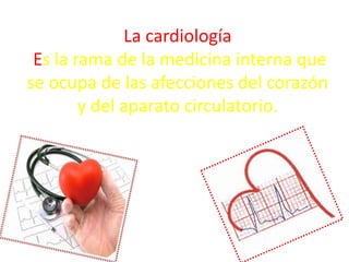 La cardiología
Es la rama de la medicina interna que
se ocupa de las afecciones del corazón
y del aparato circulatorio.
 