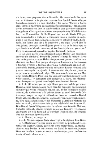 un lapso, una pequeña siesta divertida. Me acuerdo de las leyes
que se trataron de implantar cuando don Daniel Cosío Villegas
llamaba a Joaquín o a don Sindulfo, y les decía: “Vamos a hacer
algo, vamos a hacer una cuota de galera o de páginas.” Me acuerdo
de un momento en que se conformaban con que uno corrigiera
tres galeras. Claro que Antonio era un ejemplo muy difícil de emu-
lar, con 50 cuartillas. Orfila Reynal, sucesor de Cosío Villegas,
nos puso a todos a trabajar, y como nos puso a trabajar en serio,
pues a los pocos días, semanas o meses yo salí del Fondo, dispa-
rado. Me llamó una vez a la dirección y me dijo: “Usted dirá lo
que quiera, que aquí todos flojean, pero su voz es la única que se
oye desde aquí donde estamos; si los demás platican yo no sé.”
Pero no vamos a desacreditar aquí al Fondo de Cultura.
A. A.: Creo que lo estás desacreditando. Dices: “Me propongo
entonar un cántico al Fondo de Cultura” y luego lo hundes. Creo
que estás generalizando. Había dos personas que no rendían mu-
cho: una era Juan José porque siempre se levantaba y hacía cosas
o bromas o versos y distraía; el otro que no trabajaba era don Sin-
dulfo de la Fuente, porque era muy ancianito. Era un hombre solo
y tenía que seguir trabajando. A veces se dormía y bueno, a veces
de pronto se acordaba de algo: “Me acuerdo de una vez en Ma-
drid, estaba Rosario Pino (que fue una actriz de farándula) y llegó
Valle Inclán…” y comienza una anécdota y, claro, nos detenía-
mos. Pero yo creo que sí se trabajaba mucho en el Fondo.
J. J. A.: Sí, mira, yo me dejé llevar por esa índole personal.
Bueno, es una denuncia que hago para las personas que pudieran
suponer que yo he trabajado alguna vez. Yo he trabajado mucho
de niño, de adolescente y de primer joven, ya en el Fondo de Cul-
tura supe lo que era la protección de un hombre como don Daniel
Cosío Villegas. Bueno, abrevio, vuelvo de Francia prematuramen-
te, otra beca sietemesina, y me encuentro a Antonio Alatorre no
sólo instalado, sino convertido ya en celebridad en Pánuco 63.
Don Daniel Cosío Villegas estaba de cabeza con Antonio Alatorre,
les había caído ahí el niño prodigio auténtico. También recibí como
enseñanza de él la facultad de corregir traducciones de lenguas
que por entonces ignorábamos.
A. A.: Bueno, no exageres.
J. J. A.: No, no exagero. Yo te vi corregirle la página a José Gaos.
A. A.: Realmente yo gocé con la corrección de pruebas del Aris-
tóteles de Werner Jaeger, que es un libro maravilloso. La traduc-
ción es muy bonita. A mí siempre me llamó la atención, porque
Gaos en muchos de sus textos era medio torpe, y en cambio esa
traducción del alemán es…
LOS DOS HORIZONTES 99
 