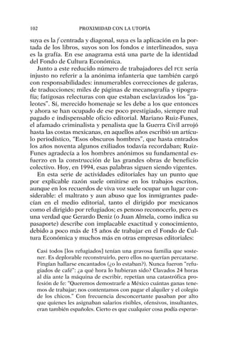 suya es la f centrada y diagonal, suya es la aplicación en la por-
tada de los libros, suyos son los fondos e interlineados, suya
es la grafía. En ese anagrama está una parte de la identidad
del Fondo de Cultura Económica.
Junto a este reducido número de trabajadores del FCE sería
injusto no referir a la anónima infantería que también cargó
con responsabilidades: innumerables correcciones de galeras,
de traducciones; miles de páginas de mecanografía y tipogra-
fía; fatigosas relecturas con que estaban esclavizados los “ga-
leotes”. Sí, merecido homenaje se les debe a los que entonces
y ahora se han ocupado de ese poco prestigiado, siempre mal
pagado e indispensable oficio editorial. Mariano Ruiz-Funes,
el afamado criminalista y penalista que la Guerra Civil arrojó
hasta las costas mexicanas, en aquellos años escribió un artícu-
lo periodístico, “Esos obscuros hombres”, que hasta entrados
los años noventa algunos exiliados todavía recordaban; Ruiz-
Funes agradecía a los hombres anónimos su fundamental es-
fuerzo en la construcción de las grandes obras de beneficio
colectivo. Hoy, en 1994, esas palabras siguen siendo vigentes.
En esta serie de actividades editoriales hay un punto que
por explicable razón suele omitirse en los trabajos escritos,
aunque en los recuerdos de viva voz suele ocupar un lugar con-
siderable: el maltrato y aun abuso que los inmigrantes pade-
cían en el medio editorial, tanto el dirigido por mexicanos
como el dirigido por refugiados; es penoso reconocerlo, pero es
una verdad que Gerardo Deniz (o Juan Almela, como indica su
pasaporte) describe con implacable exactitud y conocimiento,
debido a poco más de 15 años de trabajar en el Fondo de Cul-
tura Económica y muchos más en otras empresas editoriales:
Casi todos [los refugiados] tenían una gravosa familia que soste-
ner. Es deplorable reconstruirlo, pero ellos no querían percatarse.
Fingían hallarse encantados (¿o lo estaban?). Nunca fueron “refu-
giados de café”: ¿a qué hora lo hubieran sido? Clavados 24 horas
al día ante la máquina de escribir, repetían una catastrófica pro-
fesión de fe: “Queremos demostrarle a México cuántas ganas tene-
mos de trabajar; nos contentamos con pagar el alquiler y el colegio
de los chicos.” Con frecuencia desconcertante pasaban por alto
que quienes les asignaban salarios risibles, ofensivos, insultantes,
eran también españoles. Cierto es que cualquier cosa podía esperar-
102 PROXIMIDAD CON LA UTOPÍA
 