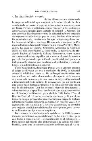 4. La distribución y venta
de los libros cierra el circuito de
la empresa editorial, que empezó en la selección de la obra
—solicitada de manera expresa a los autores, como algunas
de Tierra Firme, o solicitada como “opción” a los autores o
editoriales extranjeras para verterla al español—. Además, sin
una correcta distribución y venta la editorial hubiera carecido
de ingresos económicos y, por lo tanto, hubiera sido imposi-
ble su subsistencia, no obstante las aportaciones regulares que
los bancos de México, Nacional Hipotecario y Nacional de Co-
mercio Exterior, Nacional Financiera, así como Petróleos Mexi-
canos, La Casa de España, Compañía Mexicana de Caminos
entre los más importantes y, sobre todo, la Secretaría de Ha-
cienda hacían al Fondo de Cultura Económica, cuyo monto
en conjunto durante aquellos años nunca alcanzó la tercera
parte de los gastos de operación de la editorial. Así, pues, era
indispensable atender con cuidado la distribución y venta de
libros, y la administración general.
Como ya se indicó, desde que Daniel Cosío Villegas asumió
el cargo de director del FCE a mediados de 1937, la editorial
comenzó a definirse como tal. Sin embargo, tardó casi un año
en establecer un orden elemental en el conjunto de la empre-
sa y otro más en conseguir una precaria proyección nacional
e internacional. Esto último, la proyección, fue un punto en
que Cosío puso particular interés, y la canalizó por una única
vía: la distribución. Con los escasos recursos financieros y
administrativos disponibles, estableció contactos directos en-
tre el Fondo y las librerías; para abril de 1938 había 17 en el
Distrito Federal, 16 en la provincia mexicana y 19 en el ex-
tranjero, lo que provocaba una enormísima carga de trabajo
administrativo para colocar (a consignación muchas veces) 547
ejemplares. En cuanto a El Trimestre Económico, se contaba
con mejores condiciones debido a los suscriptores, pero la ven-
ta en librerías era igualmente raquítica.
Poco menos de un año después, en febrero de 1939, las con-
diciones cambiaron sustancialmente: hubo más ventas, pero
casi todas a consignación —especialmente en el extranjero—.
Para agosto del mismo año el incremento de ventas era signi-
ficativo, tanto que la comercialización de libros que el FCE re-
LOS DOS HORIZONTES 107
 