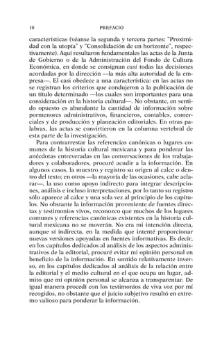 características (véanse la segunda y tercera partes: “Proximi-
dad con la utopía” y “Consolidación de un horizonte”, respec-
tivamente). Aquí resultaron fundamentales las actas de la Junta
de Gobierno o de la Administración del Fondo de Cultura
Económica, en donde se consignan casi todas las decisiones
acordadas por la dirección —la más alta autoridad de la em-
presa—. El casi obedece a una característica: en las actas no
se registran los criterios que condujeron a la publicación de
un título determinado —los cuales son importantes para una
consideración en la historia cultural—. No obstante, en senti-
do opuesto es abundante la cantidad de información sobre
pormenores administrativos, financieros, contables, comer-
ciales y de producción y planeación editoriales. En otras pa-
labras, las actas se convirtieron en la columna vertebral de
esta parte de la investigación.
Para contrarrestar las referencias canónicas o lugares co-
munes de la historia cultural mexicana y para ponderar las
anécdotas entreveradas en las conversaciones de los trabaja-
dores y colaboradores, procuré acudir a la información. En
algunos casos, la muestro y registro su origen al calce o den-
tro del texto; en otros —la mayoría de las ocasiones, cabe acla-
rar—, la uso como apoyo indirecto para integrar descripcio-
nes, análisis e incluso interpretaciones, por lo tanto su registro
sólo aparece al calce y una sola vez al principio de los capítu-
los. No obstante la información proveniente de fuentes direc-
tas y testimonios vivos, reconozco que muchos de los lugares
comunes y referencias canónicas existentes en la historia cul-
tural mexicana no se moverán. No era mi intención directa,
aunque sí indirecta, en la medida que intenté proporcionar
nuevas versiones apoyadas en fuentes informativas. Es decir,
en los capítulos dedicados al análisis de los aspectos adminis-
trativos de la editorial, procuré evitar mi opinión personal en
beneficio de la información. En sentido relativamente inver-
so, en los capítulos dedicados al análisis de la relación entre
la editorial y el medio cultural en el que ocupa un lugar, ad-
mito que mi opinión personal se alcanza a transparentar. De
igual manera procedí con los testimonios de viva voz por mí
recogidos, no obstante que el juicio subjetivo resultó en extre-
mo valioso para ponderar la información.
10 PREFACIO
 
