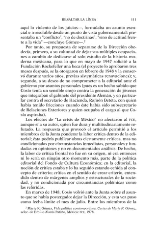 aquí lo violento de los juicios—, formulaba un asunto esen-
cial e irresoluble desde un punto de vista gubernamental: pre-
sentaba un “conflicto”, “no de doctrinas”, “sino de actitud fren-
te a la vida” —concluye Gómez—.2
Por tanto, su propuesta de separarse de la Dirección obe-
decía, primero, a su voluntad de dejar sus múltiples ocupacio-
nes a cambio de dedicarse al solo estudio de la historia mo-
derna mexicana, para lo que en mayo de 1947 solicitó a la
Fundación Rockefeller una beca (el proyecto lo aprobaron tres
meses después, se la otorgaron en febrero de 1948 y la conser-
vó durante varios años, previas sistemáticas renovaciones); y,
segundo, a su deseo de no comprometer a la editorial ante el
gobierno por asuntos personales (pues es un hecho sabido que
Cosío tenía un sensible enojo contra la generación de jóvenes
que integraban el gabinete del presidente Alemán, y en particu-
lar contra el secretario de Hacienda, Ramón Beteta, con quien
había tenido fricciones cuando éste había sido subsecretario
de Relaciones Exteriores y quien ocupaba el cargo al que Co-
sío aspiraba).
Los efectos de “La crisis de México” no afectaron al FCE,
aunque sí a su autor, quien fue dura y multitudinariamente re-
futado. La respuesta que provocó el artículo permitió a los
miembros de la Junta ponderar la labor crítica dentro de la edi-
torial; ésta podría publicar obras ciertamente críticas, mas no
condicionadas por circunstancias inmediatas, personales y fun-
dadas en opiniones y no en documentados análisis. De hecho,
la labor de crítica frontal no fue en su origen, ni era entonces
ni lo sería en ningún otro momento más, parte de la política
editorial del Fondo de Cultura Económica; en la editorial, la
noción de crítica estaba y lo ha seguido estando ceñida al con-
cepto de criterio; crítica en el sentido de crear criterio, enten-
dido dentro de márgenes amplios y estructurales de la socie-
dad, y no condicionada por circunstancias polémicas como
las referidas.
En marzo de 1948, Cosío volvió ante la Junta sobre el asun-
to que se había postergado: dejar la Dirección, y esta vez puso
como fecha límite el mes de julio. Entre los miembros de la
RESALTAR LA LÍNEA 111
2
Marte R. Gómez, Vida política contemporánea. Cartas de Marte R. Gómez,
selec. de Emilio Alanís Patiño, México: FCE, 1978.
 