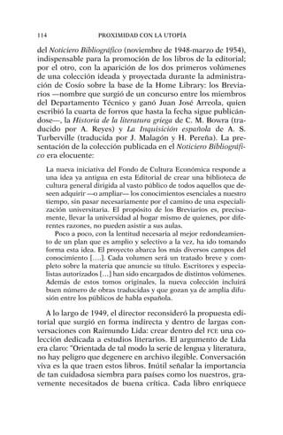 del Noticiero Bibliográfico (noviembre de 1948-marzo de 1954),
indispensable para la promoción de los libros de la editorial;
por el otro, con la aparición de los dos primeros volúmenes
de una colección ideada y proyectada durante la administra-
ción de Cosío sobre la base de la Home Library: los Brevia-
rios —nombre que surgió de un concurso entre los miembros
del Departamento Técnico y ganó Juan José Arreola, quien
escribió la cuarta de forros que hasta la fecha sigue publicán-
dose—, la Historia de la literatura griega de C. M. Bowra (tra-
ducido por A. Reyes) y La Inquisición española de A. S.
Turberville (traducida por J. Malagón y H. Pereña). La pre-
sentación de la colección publicada en el Noticiero Bibliográfi-
co era elocuente:
La nueva iniciativa del Fondo de Cultura Económica responde a
una idea ya antigua en esta Editorial de crear una biblioteca de
cultura general dirigida al vasto público de todos aquellos que de-
seen adquirir —o ampliar— los conocimientos esenciales a nuestro
tiempo, sin pasar necesariamente por el camino de una especiali-
zación universitaria. El propósito de los Breviarios es, precisa-
mente, llevar la universidad al hogar mismo de quienes, por dife-
rentes razones, no pueden asistir a sus aulas.
Poco a poco, con la lentitud necesaria al mejor redondeamien-
to de un plan que es amplio y selectivo a la vez, ha ido tomando
forma esta idea. El proyecto abarca los más diversos campos del
conocimiento [….]. Cada volumen será un tratado breve y com-
pleto sobre la materia que anuncie su título. Escritores y especia-
listas autorizados […] han sido encargados de distintos volúmenes.
Además de estos tomos originales, la nueva colección incluirá
buen número de obras traducidas y que gozan ya de amplia difu-
sión entre los públicos de habla española.
A lo largo de 1949, el director reconsideró la propuesta edi-
torial que surgió en forma indirecta y dentro de largas con-
versaciones con Raimundo Lida: crear dentro del FCE una co-
lección dedicada a estudios literarios. El argumento de Lida
era claro: “Orientada de tal modo la serie de lengua y literatura,
no hay peligro que degenere en archivo ilegible. Conversación
viva es la que traen estos libros. Inútil señalar la importancia
de tan cuidadosa siembra para países como los nuestros, gra-
vemente necesitados de buena crítica. Cada libro enriquece
114 PROXIMIDAD CON LA UTOPÍA
 
