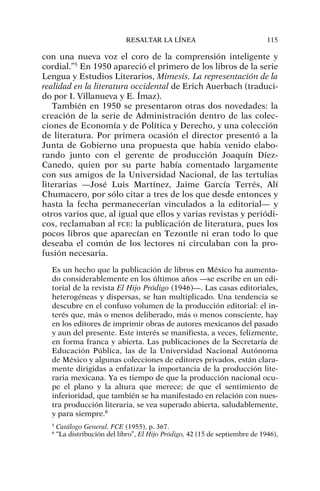 con una nueva voz el coro de la comprensión inteligente y
cordial.”5
En 1950 apareció el primero de los libros de la serie
Lengua y Estudios Literarios, Mimesis. La representación de la
realidad en la literatura occidental de Erich Auerbach (traduci-
do por I. Villanueva y E. Ímaz).
También en 1950 se presentaron otras dos novedades: la
creación de la serie de Administración dentro de las colec-
ciones de Economía y de Política y Derecho, y una colección
de literatura. Por primera ocasión el director presentó a la
Junta de Gobierno una propuesta que había venido elabo-
rando junto con el gerente de producción Joaquín Díez-
Canedo, quien por su parte había comentado largamente
con sus amigos de la Universidad Nacional, de las tertulias
literarias —José Luis Martínez, Jaime García Terrés, Alí
Chumacero, por sólo citar a tres de los que desde entonces y
hasta la fecha permanecerían vinculados a la editorial— y
otros varios que, al igual que ellos y varias revistas y periódi-
cos, reclamaban al FCE: la publicación de literatura, pues los
pocos libros que aparecían en Tezontle ni eran todo lo que
deseaba el común de los lectores ni circulaban con la pro-
fusión necesaria.
Es un hecho que la publicación de libros en México ha aumenta-
do considerablemente en los últimos años —se escribe en un edi-
torial de la revista El Hijo Pródigo (1946)—. Las casas editoriales,
heterogéneas y dispersas, se han multiplicado. Una tendencia se
descubre en el confuso volumen de la producción editorial: el in-
terés que, más o menos deliberado, más o menos consciente, hay
en los editores de imprimir obras de autores mexicanos del pasado
y aun del presente. Este interés se manifiesta, a veces, felizmente,
en forma franca y abierta. Las publicaciones de la Secretaría de
Educación Pública, las de la Universidad Nacional Autónoma
de México y algunas colecciones de editores privados, están clara-
mente dirigidas a enfatizar la importancia de la producción lite-
raria mexicana. Ya es tiempo de que la producción nacional ocu-
pe el plano y la altura que merece; de que el sentimiento de
inferioridad, que también se ha manifestado en relación con nues-
tra producción literaria, se vea superado abierta, saludablemente,
y para siempre.6
RESALTAR LA LÍNEA 115
5
Catálogo General. FCE (1955), p. 367.
6
“La distribución del libro”, El Hijo Pródigo, 42 (15 de septiembre de 1946),
 