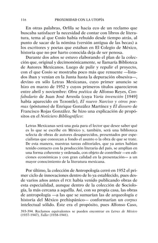 En otras palabras, Orfila se hacía eco de un reclamo que
buscaba satisfacer la necesidad de contar con libros de litera-
tura, tema al que Cosío había rehuido desde tiempo atrás, al
punto de sacar de la nómina (versión antigua de las becas) a
los escritores y poetas que estaban en El Colegio de México,
historia que no por harto conocida deja de ser penosa.
Durante dos años se estuvo elaborando el plan de la colec-
ción que, original y decimonónicamente, se llamaría Biblioteca
de Autores Mexicanos. Luego de pulir y repulir el proyecto,
con el que Cosío se mostraba poco más que renuente —lista-
dos iban y venían en la Junta hasta la depuración obsesiva—,
devino en sólo Letras Mexicanas, cuyo primer anuncio se
hizo en marzo de 1952 y cuyos primeros títulos aparecieron
entre abril y noviembre: Obra poética de Alfonso Reyes, Con-
fabulario de Juan José Arreola (cuya Varia invención [1949]
había aparecido en Tezontle), El nuevo Narciso y otros poe-
mas (póstumo) de Enrique González Martínez y El diosero de
Francisco Rojas González. Se hizo una explicación de propó-
sitos en el Noticiero Bibliográfico:
Letras Mexicanas será una guía para el lector que desee saber qué
es lo que se escribe en México y, también, será una biblioteca
selecta de obras de autores desaparecidos, presentados por espe-
cialistas que conozcan a fondo el asunto o la obra de que se trate.
De esta manera, nuestras tareas editoriales, que ya antes habían
tenido contacto con la producción literaria del país, se amplían en
una forma coherente y ordenada, con objeto de contribuir —en edi-
ciones económicas y con gran calidad en la presentación— a un
mayor conocimiento de la literatura mexicana.
Por último, la colección de Antropología cerró en 1952 el pri-
mer ciclo de innovaciones dentro de lo ya establecido, pues des-
de varios años antes el FCE había venido publicando obras de
esta especialidad, aunque dentro de la colección de Sociolo-
gía, la más cercana a aquélla. Así, con su propia casa, las obras
de antropología —a las que se sumarían las de arqueología e
historia del México prehispánico— conformarían un corpus
intelectual sólido. Éste era el propósito, pues Alfonso Caso,
116 PROXIMIDAD CON LA UTOPÍA
393-394. Reclamos equivalentes se pueden encontrar en Letras de México
(1937-1947), Taller (1938-1941).
 