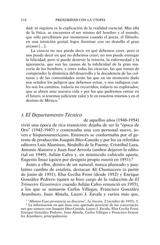 dad; ni siquiera es la explicación de la realidad esencial. Más allá
de la física, se encuentra el ser mismo del hombre y el mundo,
que sólo percibimos por momentos cuando el poeta, el filósofo,
en una intuición genial, logra iluminar con un destello el gran
arcano […].
La ciencia no nos puede decir en qué debemos creer, pero sí
nos puede decir en qué no debemos creer; no nos puede entregar
la felicidad; pero sí puede destruir la miseria, la enfermedad y la
ignorancia, que son las causas de la infelicidad de la gran ma-
yoría de los hombres, y entre todas las ciencias, las que tratan de
comprender la dinámica del desarrollo y la decadencia de las cul-
turas y de las comunidades serán las que en un momento dado
nos señalen los peligros que debemos evitar, y nos indiquen cuá-
les son los caminos, todavía no recorridos, todavía no explorados,
que se abren ante nuestra vida y por los que podremos entrar en
el futuro, si tenemos suficiente valor y fe en nosotros mismos y en el
destino de México.7
3. El Departamento Técnico
de aquellos años (1948-1954)
vivió una época de rica transición: dejaba de ser la “época de
Oro” (1942-1947) y comenzaba una con personal nuevo, jo-
ven e hispanoamericano. Entonces se conformaba por el ge-
rente de producción Joaquín Díez-Canedo y por los ya referidos
editores Luis Alaminos, Sindulfo de la Fuente, Cristóbal Lara,
Antonio Alatorre y Juan José Arreola (ambos dejaron la edito-
rial en 1949), Julián Calvo y, en minúsculo cubículo aparte,
Eugenio Ímaz (quien por designio propio murió en 1951).8
Junto a ellos, dentro de un natural, nunca planeado y pau-
latino cambio de estafeta, destacan Alí Chumacero (a partir
de junio de 1951), Elsa Cecilia Frost (desde 1952) y Enrique
González Pedrero (quien se hizo cargo de la redacción de El
Trimestre Económico cuando Julián Calvo renunció en 1955),
a los que se sumaron Carlos Villegas, Francisco González
Aramburo, Juan Almela, Lauro J. Zavala y varios más que,
118 PROXIMIDAD CON LA UTOPÍA
7
“Alfonso Caso pronuncia su discurso”, La Gaceta, 2 (octubre de 1955), 3.
8
La información en que baso este apartado proviene de las conversacio-
nes que sostuve con Joaquín Díez-Canedo, Lauro J. Zavala, Elsa Cecilia Frost,
Enrique González Pedrero, Juan Almela, Carlos Villegas y Francisco Gonzá-
lez Aramburo, principalmente.
 