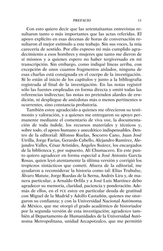 Con esto quiero decir que las setentaitantas entrevistas re-
sultaron tanto o más importantes que las actas referidas. El
apoyo explícito en esas decenas de horas de conversación re-
sultaron el mejor estímulo a este trabajo. Sin sus voces, la mía
carecería de sentido. Por ello expreso mi más cumplido agra-
decimiento a esos hombres y mujeres que tanto me dieron de
sí mismos y a quienes espero no haber tergiversado en mi
transcripción. Sin embargo, como indiqué líneas arriba, con
excepción de unos cuantos fragmentos aislados, ninguna de
esas charlas está consignada en el cuerpo de la investigación.
Sí lo están al inicio de los capítulos y junto a la bibliografía
registrada al final de la investigación. En las notas registré
sólo las fuentes empleadas en forma directa y omití todas las
referencias indirectas; las notas no pretenden alardes de eru-
dición, ni despliegue de anécdotas más o menos pertinentes u
ocurrentes, sino constancia probatoria.
También estoy agradecido a quienes me ofrecieron su testi-
monio y valoración, y a quienes me entregaron su apoyo per-
manente mediante el comentario de viva voz, la documenta-
ción de toda índole, los recursos materiales y técnicos y,
sobre todo, el apoyo humano y anecdótico indispensables. Den-
tro de la editorial: Alfonso Ruelas, Socorro Cano, Juan José
Utrilla, Jorge Farías, Gerardo Cabello, Alejandro Ramírez, Ale-
jandro Valles, César Arístides, Ángeles Suárez, los encargados
de la biblioteca y, por supuesto, Alí Chumacero. En este pun-
to quiero agradecer en forma especial a José Antonio García
Rosas, quien leyó atentamente la última versión y corrigió los
tropiezos sintácticos que cometí. Afuera de la editorial, me
ayudaron a reconsiderar la historia como tal: Elías Trabulse,
Álvaro Matute, Jorge Ruedas de la Serna, Andrés Lira y, de ma-
nera particular, a Arnaldo Orfila y a José Luis Martínez debo
agradecer su memoria, claridad, paciencia y ponderación. Ade-
más de ellos, en el FCE estoy en particular deuda de gratitud
con Miguel de la Madrid y Adolfo Castañón, quienes me otor-
garon su confianza; y con la Universidad Nacional Autónoma
de México, que me otorgó el grado académico de historiador
por la segunda versión de esta investigación; agradezco tam-
bién al Departamento de Humanidades de la Universidad Autó-
noma Metropolitana, unidad Azcapotzalco, que me permitió
PREFACIO 11
 