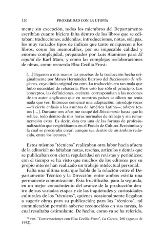 mente sin excepción, todos los miembros del Departamento
escribían cuanto hiciera falta dentro de los libros que se edi-
taban: traducciones, addendas, introducciones, notas, solapas,
los muy variados tipos de índices que tanto enriquecen a los
libros, como los memorables, por su impecable calidad y
enorme complejidad, preparados por Luis Alaminos para El
capital de Karl Marx, y como las complejas reelaboraciones
de obras, como recuerda Elsa Cecilia Frost:
[…] llegaron a mis manos las pruebas de la traducción hecha ori-
ginalmente por Mateo Hernández Barroso del Diccionario de reli-
giones, cuyo título original era otro. La traducción era tan mala que
hubo necesidad de rehacerla. Pero esto fue sólo el principio. Los
conceptos, las definiciones, etcétera, correspondían a las nociones
de un autor anglicano que en nuestros países católicos no tenía
nada que ver. Entonces comencé una adaptación: introduje voces
—di cierto énfasis a los asuntos de América Latina—, adapté tex-
tos […]. Durante tres años me ocupé del Diccionario hasta que lo
rehíce, todo dentro de mis horas normales de trabajo y sin remu-
neración extra. Es decir, ésta era una de las formas de profesio-
nalización que respirábamos en el Fondo de Cultura Económica y
la cual se procuraba crear, aunque sea dentro de un ámbito redu-
cido, entre los lectores.10
Estos mismos “técnicos” realizaban otra labor hacia afuera
de la editorial: no faltaban notas, reseñas, artículos y demás que
se publicaban con cierta regularidad en revistas y periódicos;
con el tiempo se ha visto que muchos de los editores por su
propio interés han realizado un trabajo intelectual personal.
Falta una última nota que habla de la relación entre el De-
partamento Técnico y la Dirección: entre ambos existía una
permanente comunicación. Ésta fructificaba, para la segunda,
en un mejor conocimiento del avance de la producción den-
tro de sus variadas etapas y de las inquietudes y curiosidades
culturales de los “técnicos”, quienes ocasionalmente llegaban
a sugerir obras para su publicación; para los “técnicos”, tal
comunicación permitía saberse reconocidos en sus tareas, lo
cual resultaba estimulante. De hecho, como ya se ha referido,
120 PROXIMIDAD CON LA UTOPÍA
10
VDA, “Conversaciones con Elsa Cecilia Frost”, La Gaceta, 260 (agosto de
1992).
 